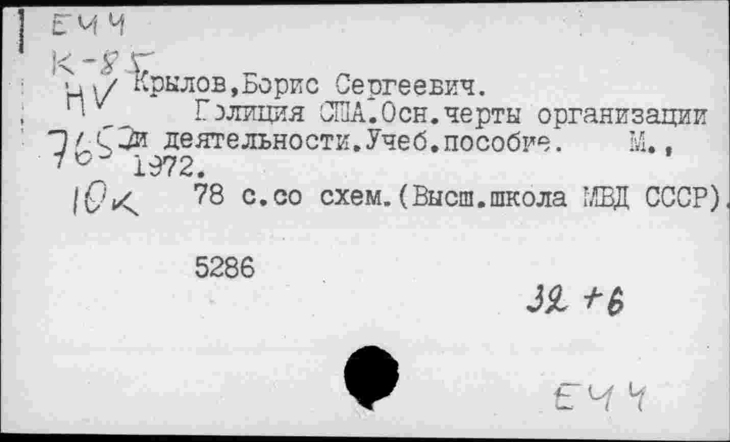 ﻿ЕМ Ч
•□ »7 Крылов,Борис Сергеевич.
• Гэлиция США.Осн.черты организации П/С2и деятельности.Учеб.пособие.	М..
1972.
78 с.со схем. (Высш.школа МВД СССР)
5286
Л Ч
